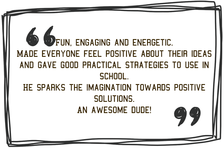 'Fun, engaging and energetic made everyone feel positive about the ideas and gave good pratical strategies to sue in school. He speaks the imagination towards positive solutions. An awesome dude!' - Jim Roberson motivational youth speaker motivating a student and coaching education in young people. Empowering and supporting them to be the best they can be in school, education and exam preparation.